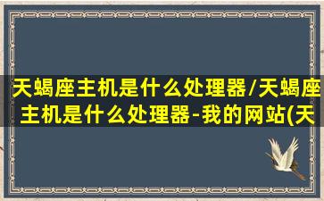 天蝎座主机是什么处理器/天蝎座主机是什么处理器-我的网站(天蝎座 主机)